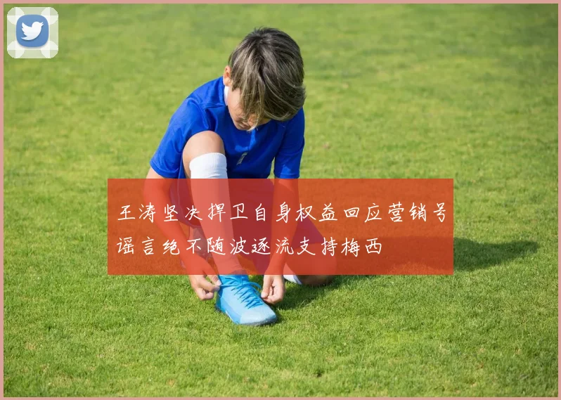 王涛坚决捍卫自身权益回应营销号谣言绝不随波逐流支持梅西